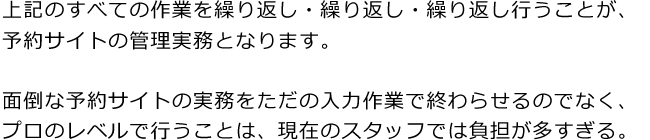 上記のすべての作業を繰り返し・繰り返し・繰り返し行うことが、予約サイトの管理実務となります。面倒な予約サイトの実務をただの入力作業で終わらせるのでなく、プロのレベルで行うことは、現在のスタッフでは負担が多すぎる。