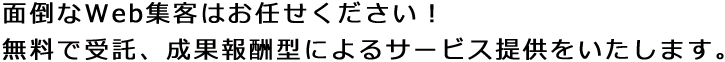 面倒なWeb集客はお任せください!無料で受託、成果報酬型によるサービス提供をいたします。 面倒なWeb集客はお任せください!無料で受託、成果報酬型によるサービス提供をいたします。
